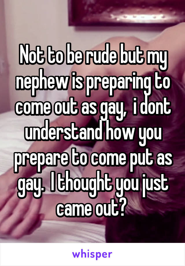 Not to be rude but my nephew is preparing to come out as gay,  i dont understand how you prepare to come put as gay.  I thought you just came out? 