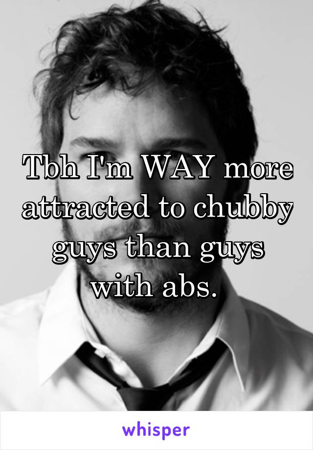 Tbh I'm WAY more attracted to chubby guys than guys with abs. 
