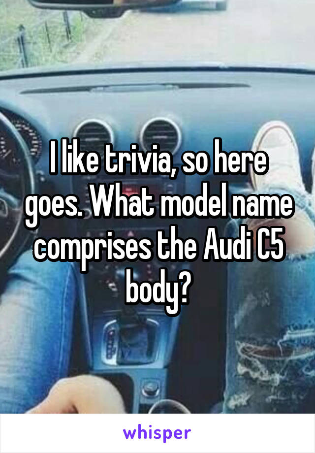 I like trivia, so here goes. What model name comprises the Audi C5 body?