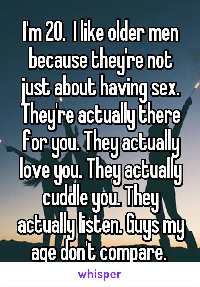 I'm 20.  I like older men because they're not just about having sex. They're actually there for you. They actually love you. They actually cuddle you. They actually listen. Guys my age don't compare. 