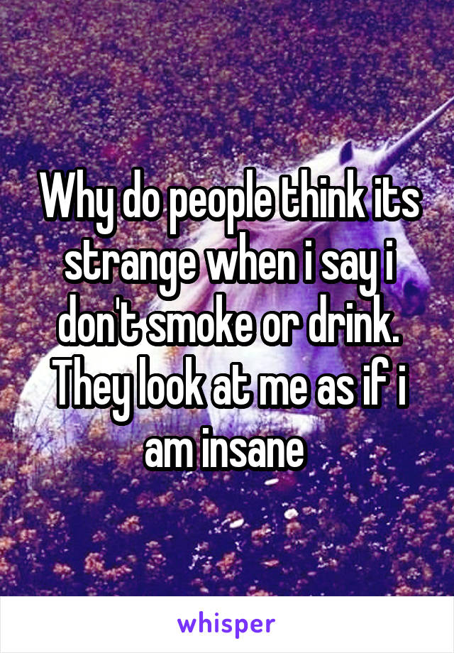 Why do people think its strange when i say i don't smoke or drink. They look at me as if i am insane 