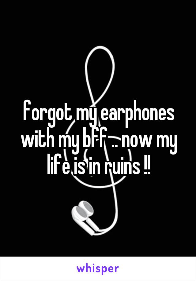 forgot my earphones with my bff .. now my life is in ruins !!