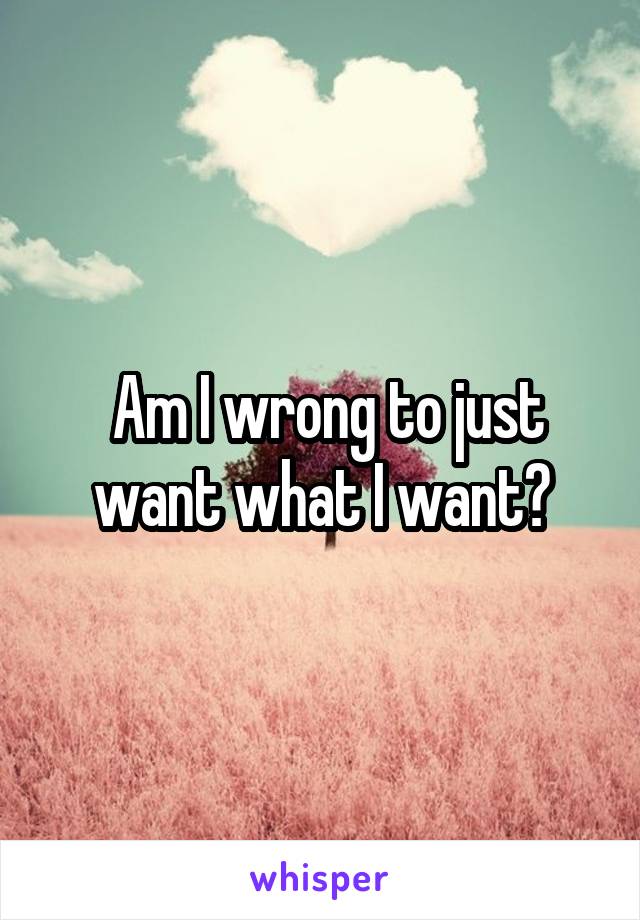  Am I wrong to just want what I want?