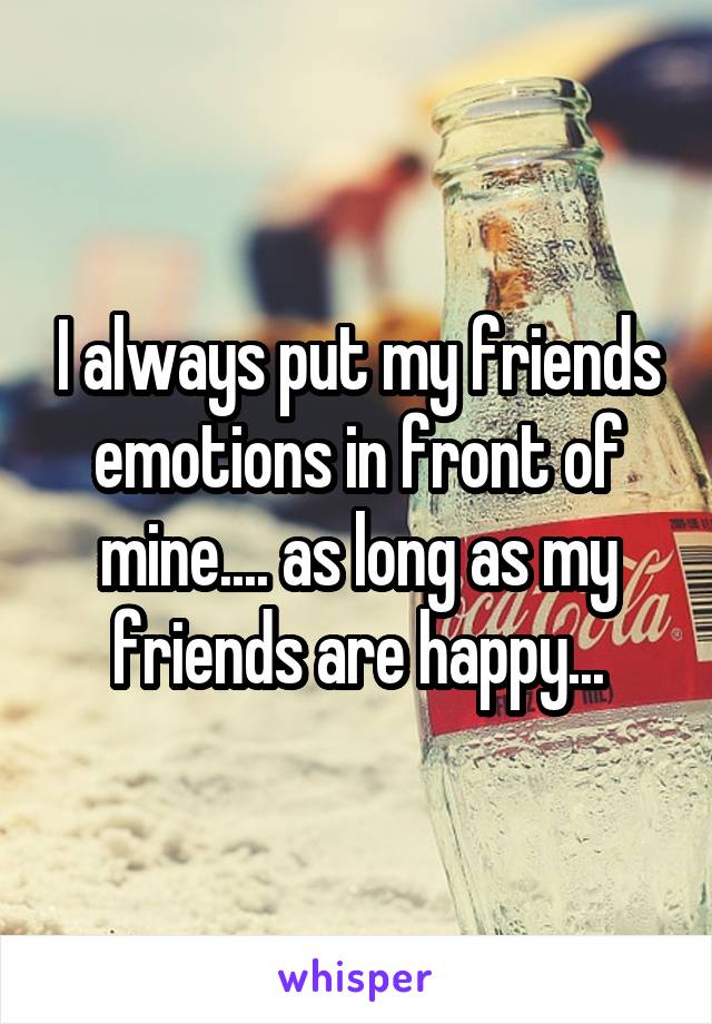I always put my friends emotions in front of mine.... as long as my friends are happy...