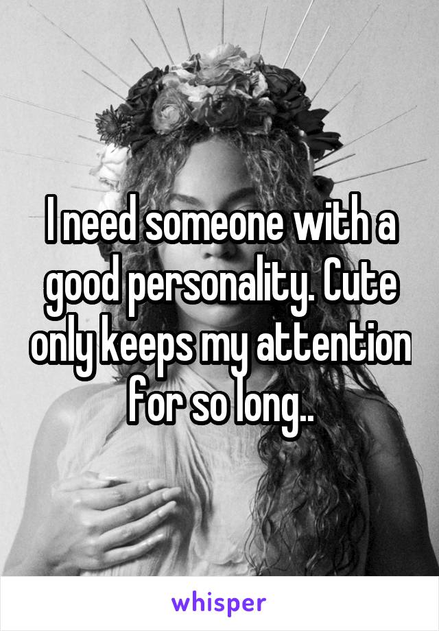 I need someone with a good personality. Cute only keeps my attention for so long..