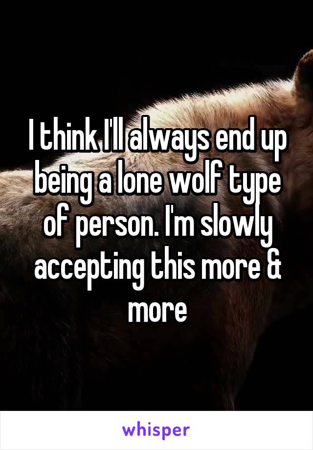 I think I'll always end up being a lone wolf type of person. I'm slowly accepting this more & more