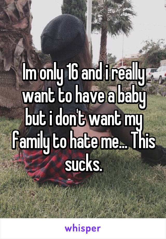 Im only 16 and i really want to have a baby but i don't want my family to hate me... This sucks.