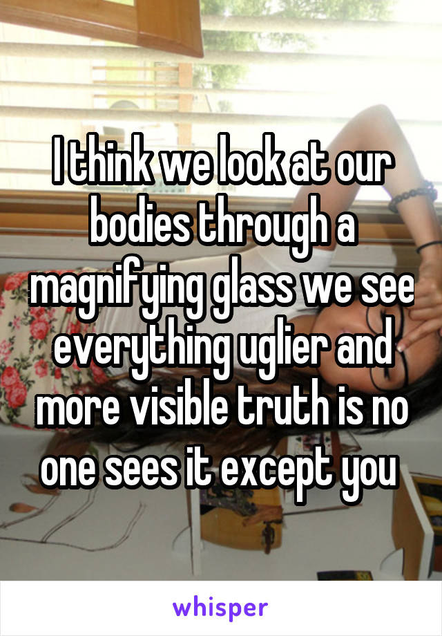 I think we look at our bodies through a magnifying glass we see everything uglier and more visible truth is no one sees it except you 