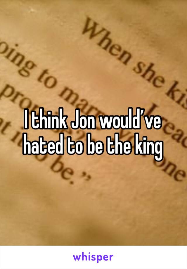 I think Jon would’ve hated to be the king