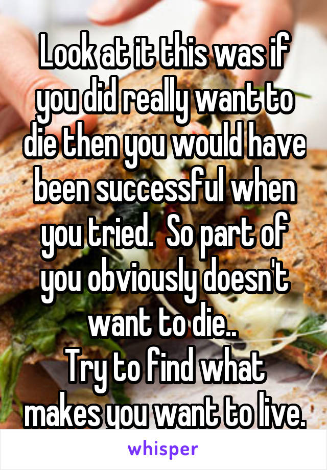 Look at it this was if you did really want to die then you would have been successful when you tried.  So part of you obviously doesn't want to die.. 
Try to find what makes you want to live.