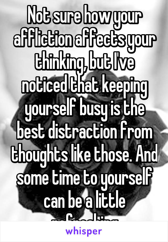 Not sure how your affliction affects your thinking, but I've noticed that keeping yourself busy is the best distraction from thoughts like those. And some time to yourself can be a little refreshing