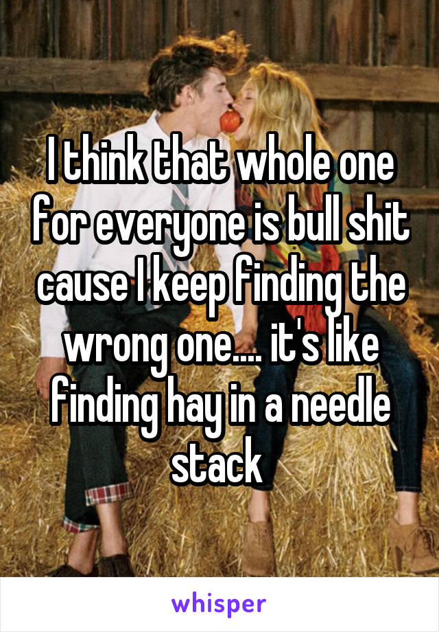 I think that whole one for everyone is bull shit cause I keep finding the wrong one.... it's like finding hay in a needle stack 