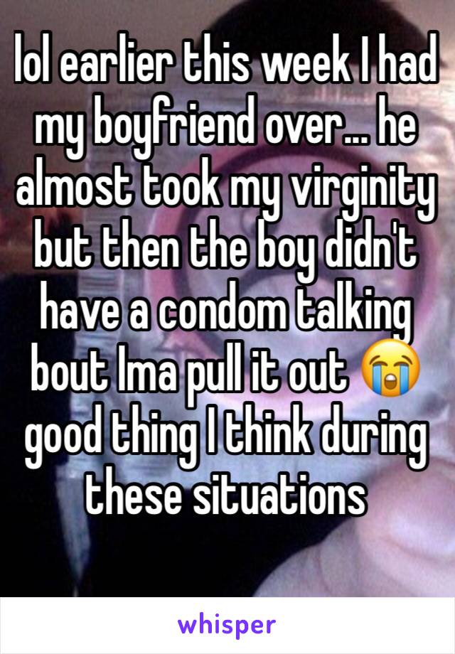 lol earlier this week I had my boyfriend over... he almost took my virginity but then the boy didn't have a condom talking bout Ima pull it out 😭 good thing I think during these situations 