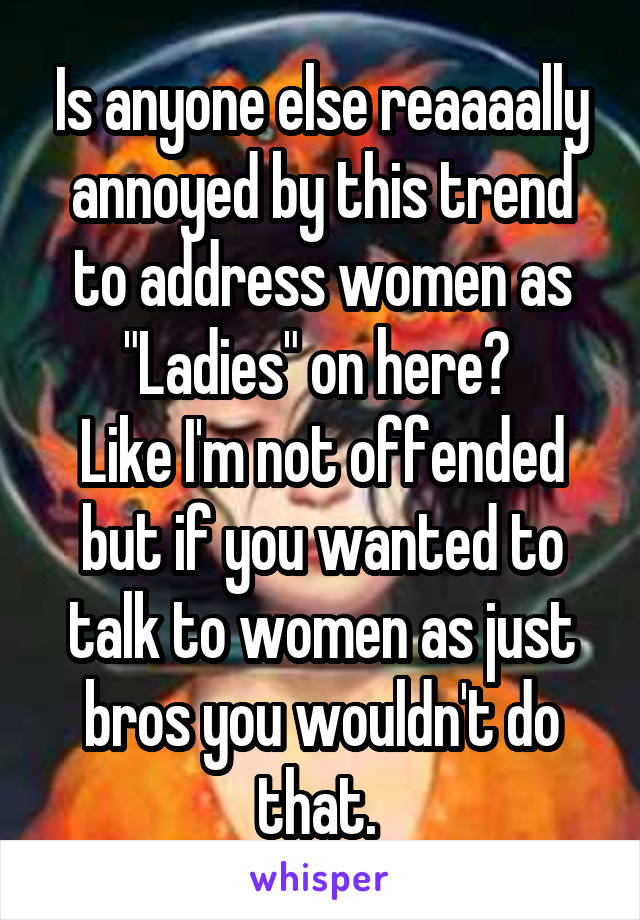 Is anyone else reaaaally annoyed by this trend to address women as "Ladies" on here? 
Like I'm not offended but if you wanted to talk to women as just bros you wouldn't do that. 