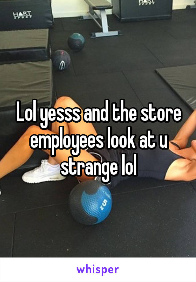 Lol yesss and the store employees look at u strange lol