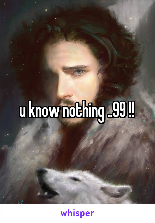 u know nothing ..99 !! 