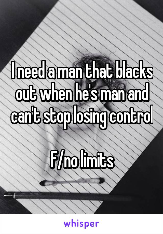 I need a man that blacks out when he's man and can't stop losing control 
F/no limits