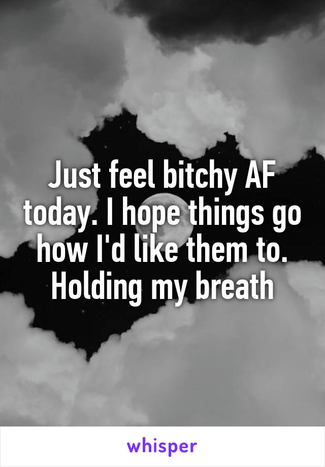 Just feel bitchy AF today. I hope things go how I'd like them to. Holding my breath