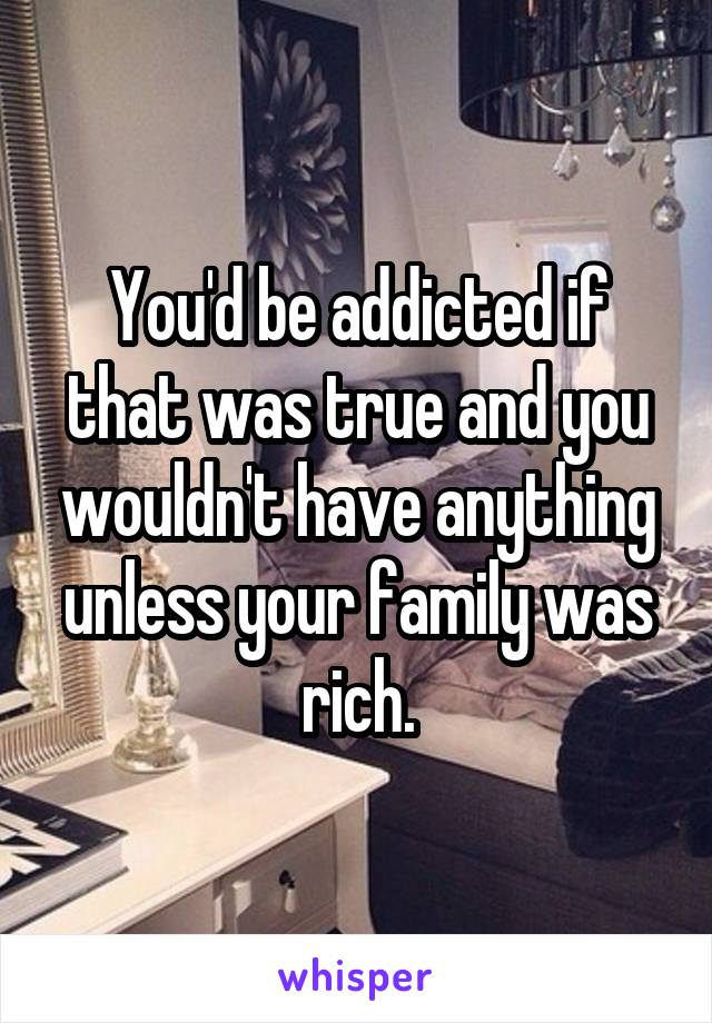 You'd be addicted if that was true and you wouldn't have anything unless your family was rich.