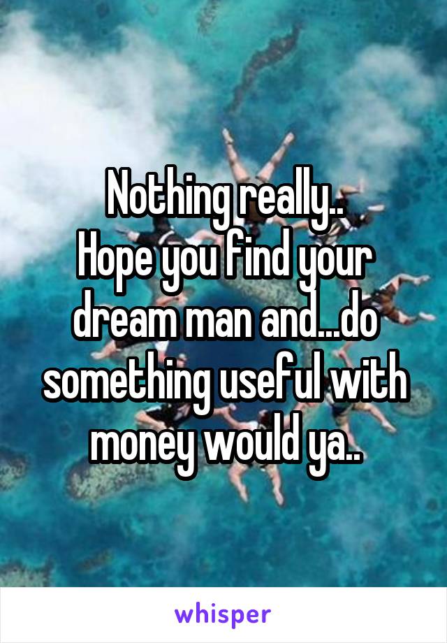 Nothing really..
Hope you find your dream man and...do something useful with money would ya..