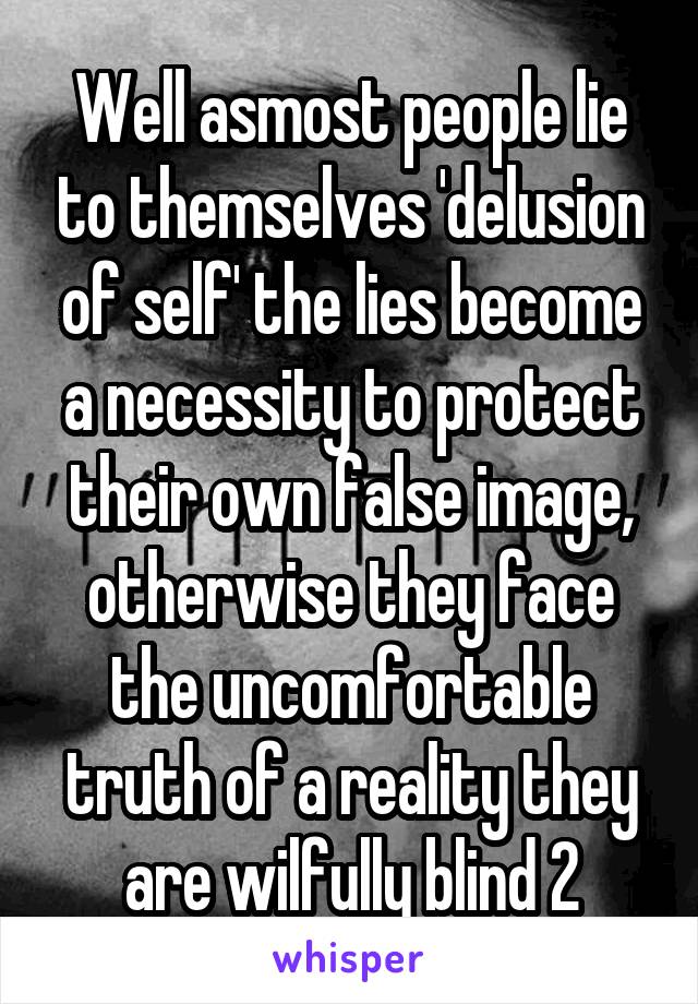 Well asmost people lie to themselves 'delusion of self' the lies become a necessity to protect their own false image, otherwise they face the uncomfortable truth of a reality they are wilfully blind 2