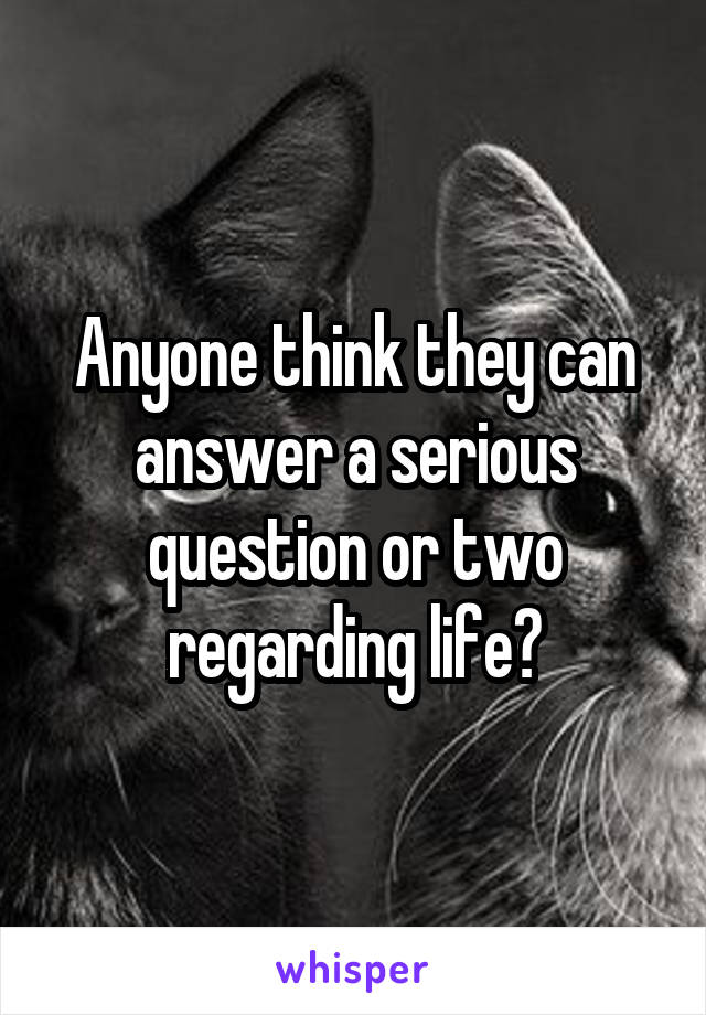Anyone think they can answer a serious question or two regarding life?
