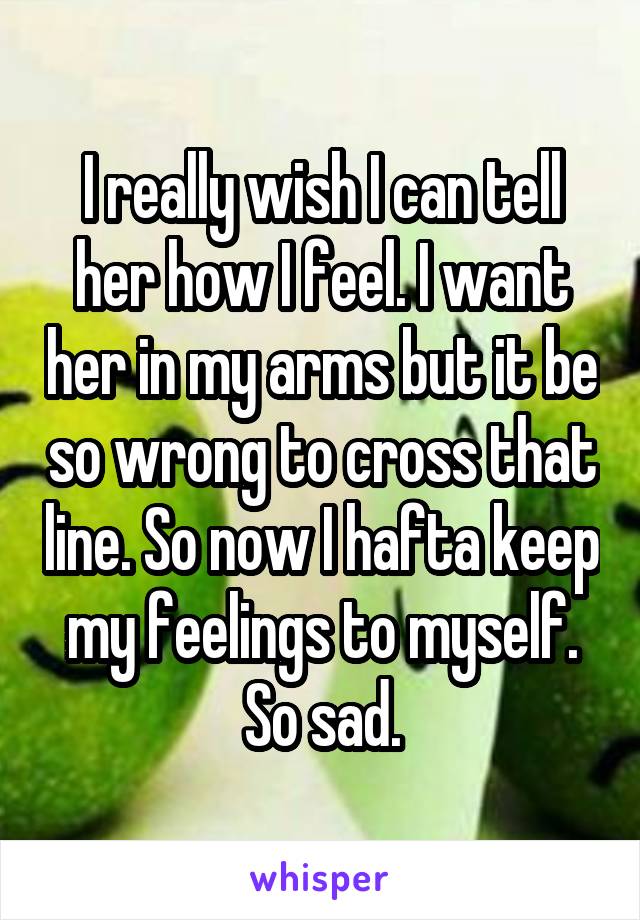 I really wish I can tell her how I feel. I want her in my arms but it be so wrong to cross that line. So now I hafta keep my feelings to myself. So sad.