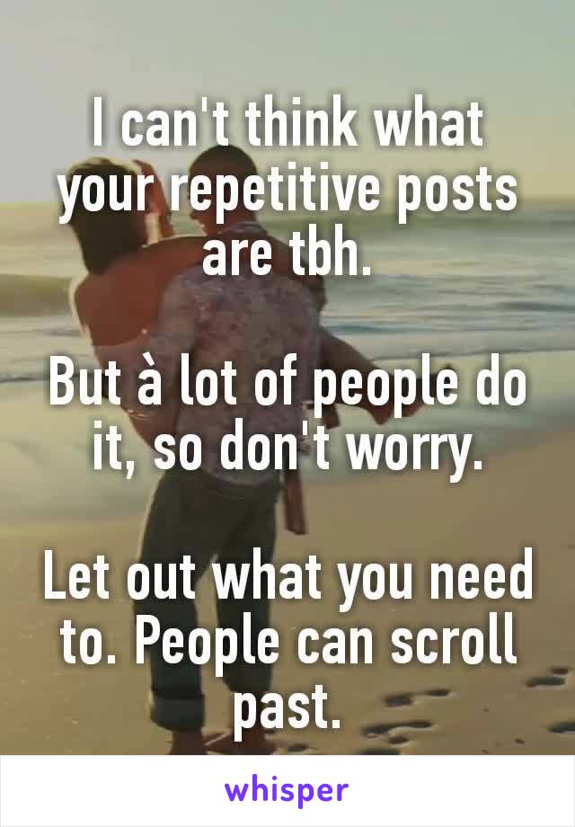 I can't think what your repetitive posts are tbh.

But à lot of people do it, so don't worry.

Let out what you need to. People can scroll past.