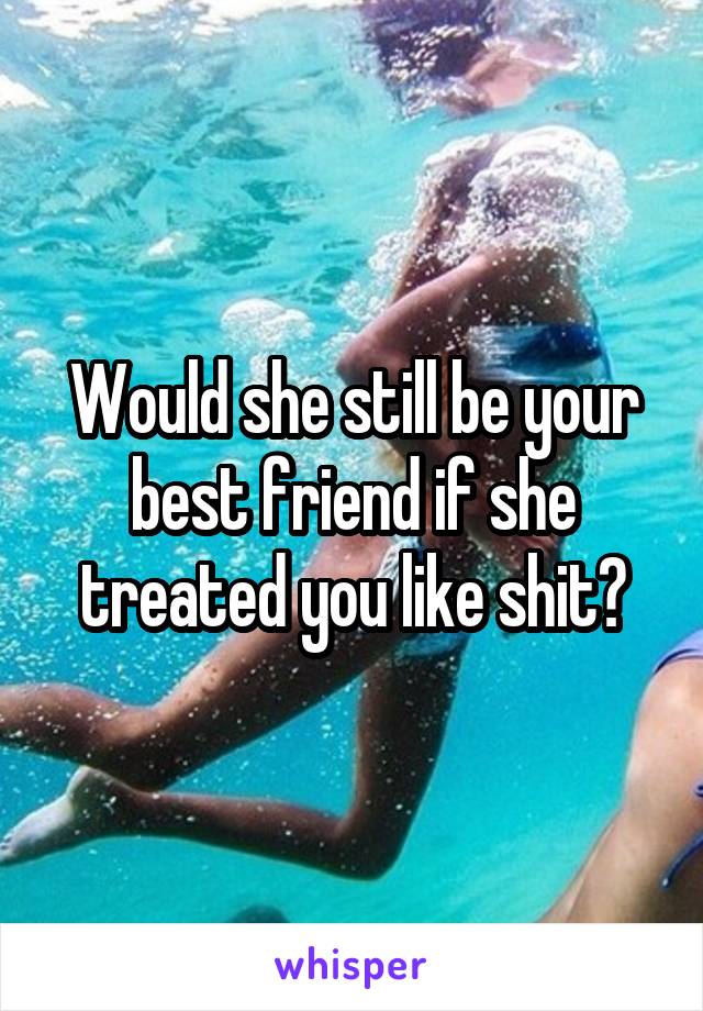 Would she still be your best friend if she treated you like shit?