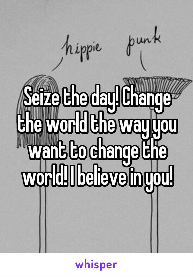 Seize the day! Change the world the way you want to change the world! I believe in you!