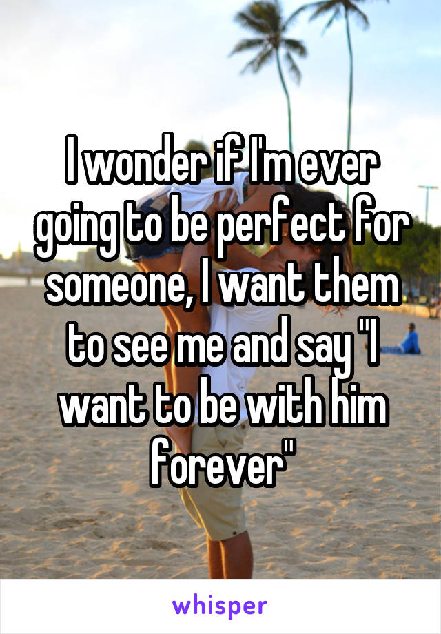 I wonder if I'm ever going to be perfect for someone, I want them to see me and say "I want to be with him forever"