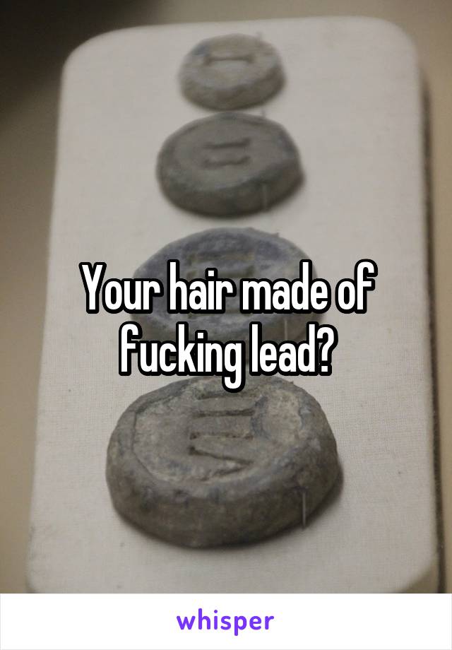 Your hair made of fucking lead?