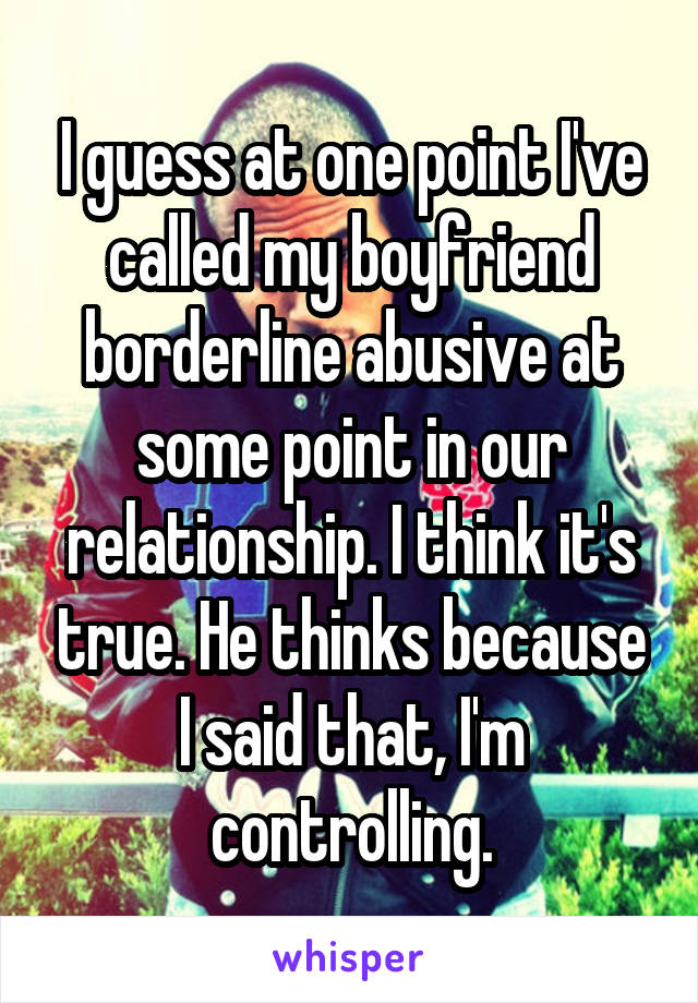 I guess at one point I've called my boyfriend borderline abusive at some point in our relationship. I think it's true. He thinks because I said that, I'm controlling.