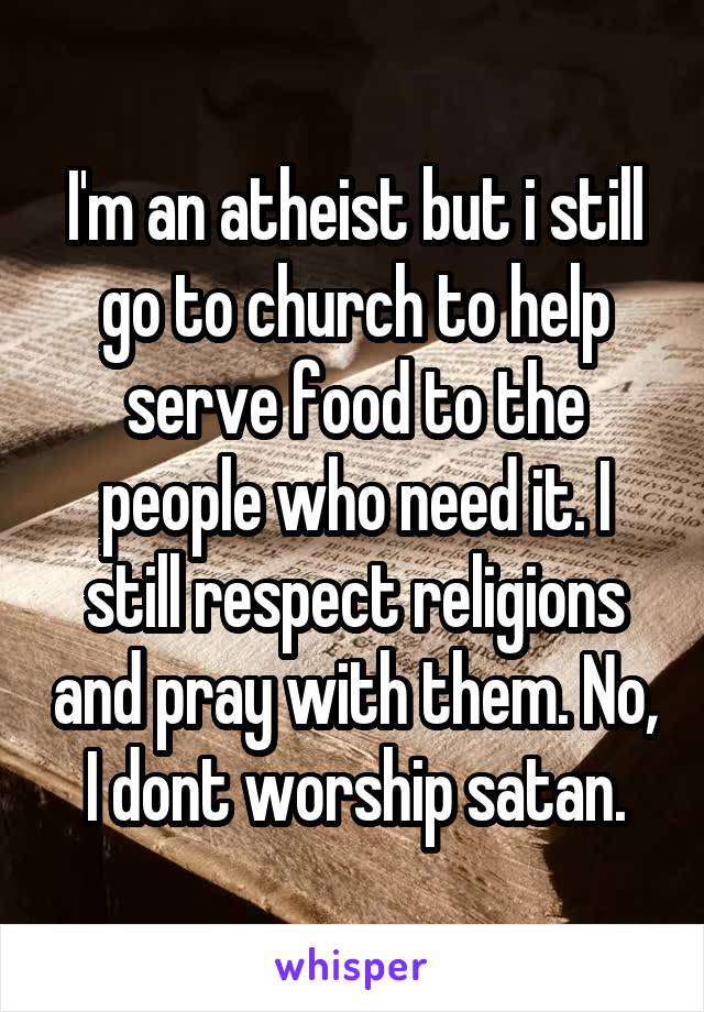 I'm an atheist but i still go to church to help serve food to the people who need it. I still respect religions and pray with them. No, I dont worship satan.
