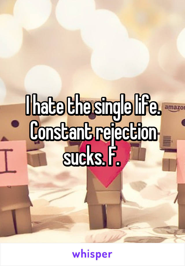 I hate the single life. Constant rejection sucks. F. 