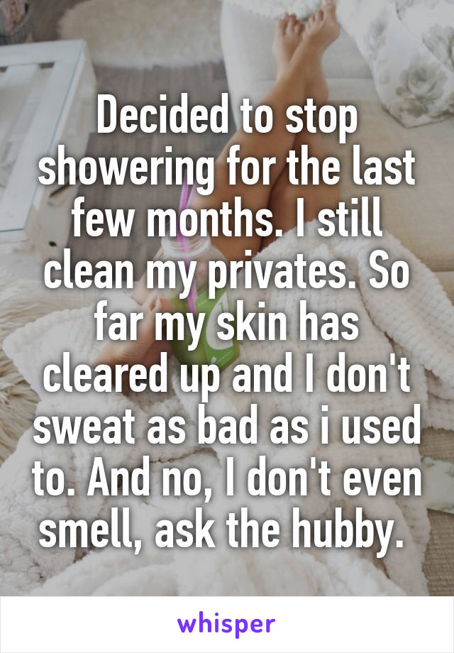 Decided to stop showering for the last few months. I still clean my privates. So far my skin has cleared up and I don't sweat as bad as i used to. And no, I don't even smell, ask the hubby. 