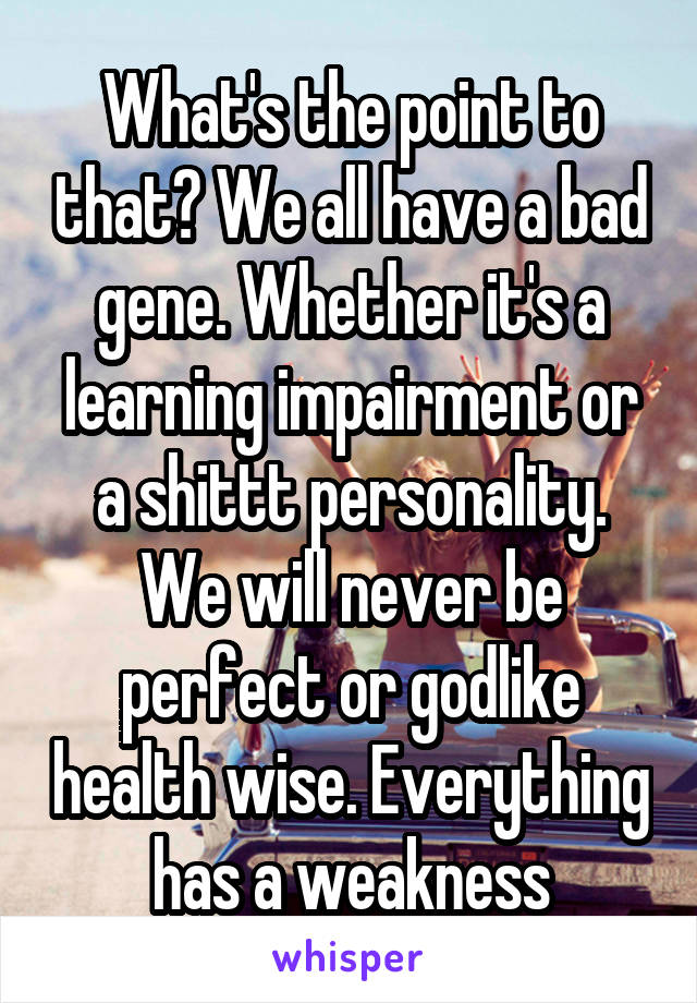What's the point to that? We all have a bad gene. Whether it's a learning impairment or a shittt personality. We will never be perfect or godlike health wise. Everything has a weakness