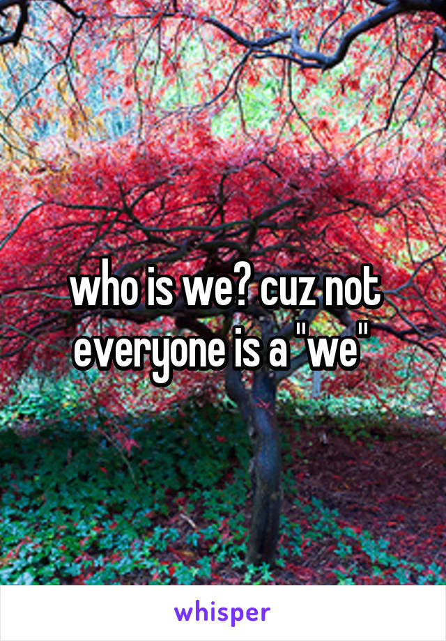 who is we? cuz not everyone is a "we" 