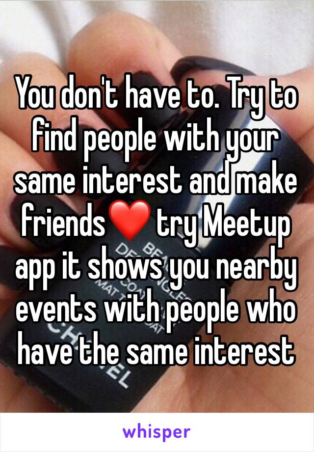 You don't have to. Try to find people with your same interest and make friends❤ try Meetup app it shows you nearby events with people who have the same interest 