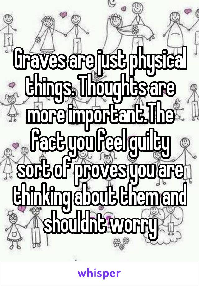 Graves are just physical things. Thoughts are more important.The fact you feel guilty sort of proves you are thinking about them and shouldnt worry