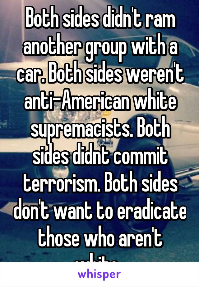 Both sides didn't ram another group with a car. Both sides weren't anti-American white supremacists. Both sides didnt commit terrorism. Both sides don't want to eradicate those who aren't white. 