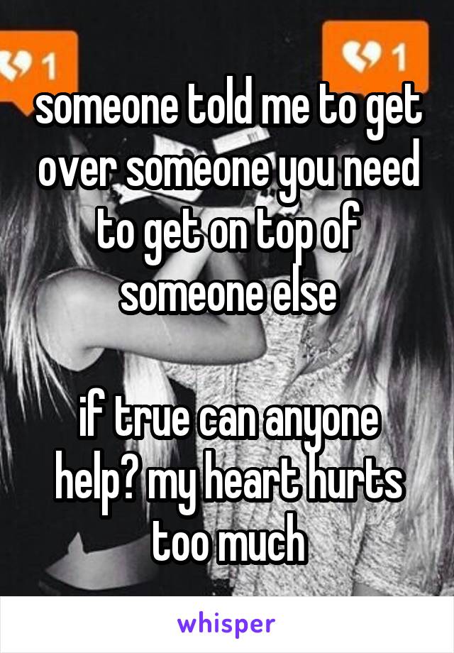someone told me to get over someone you need to get on top of someone else

if true can anyone help? my heart hurts too much