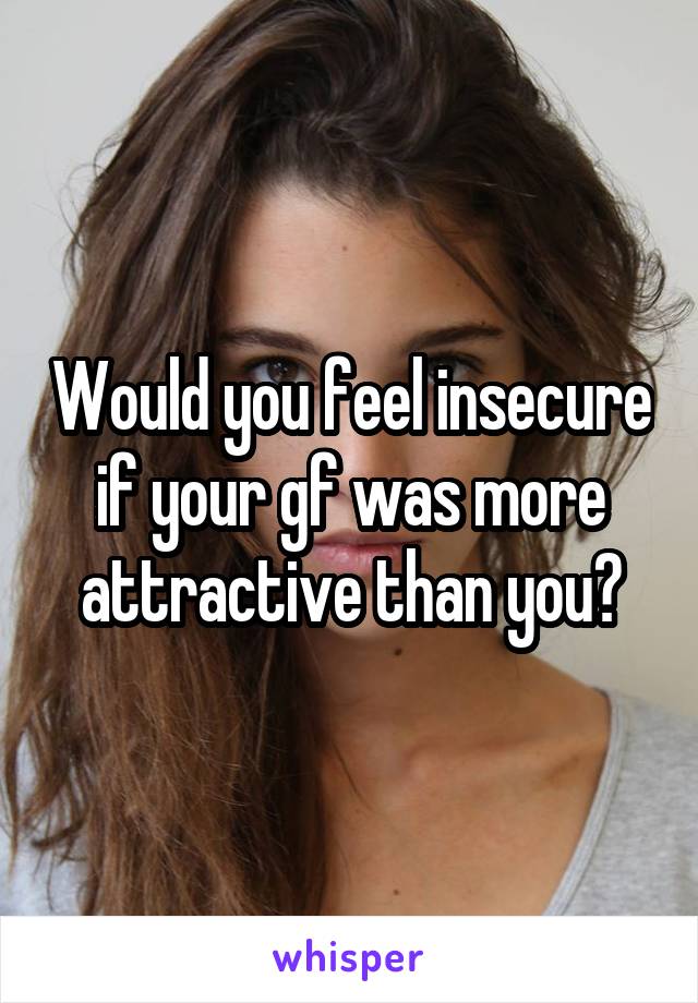 Would you feel insecure if your gf was more attractive than you?
