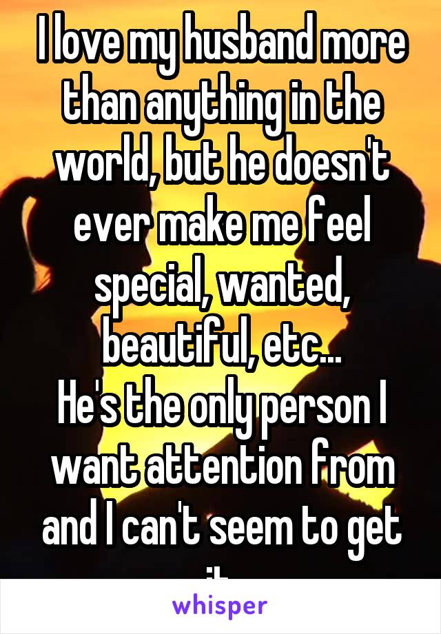 I love my husband more than anything in the world, but he doesn't ever make me feel special, wanted, beautiful, etc...
He's the only person I want attention from and I can't seem to get it.