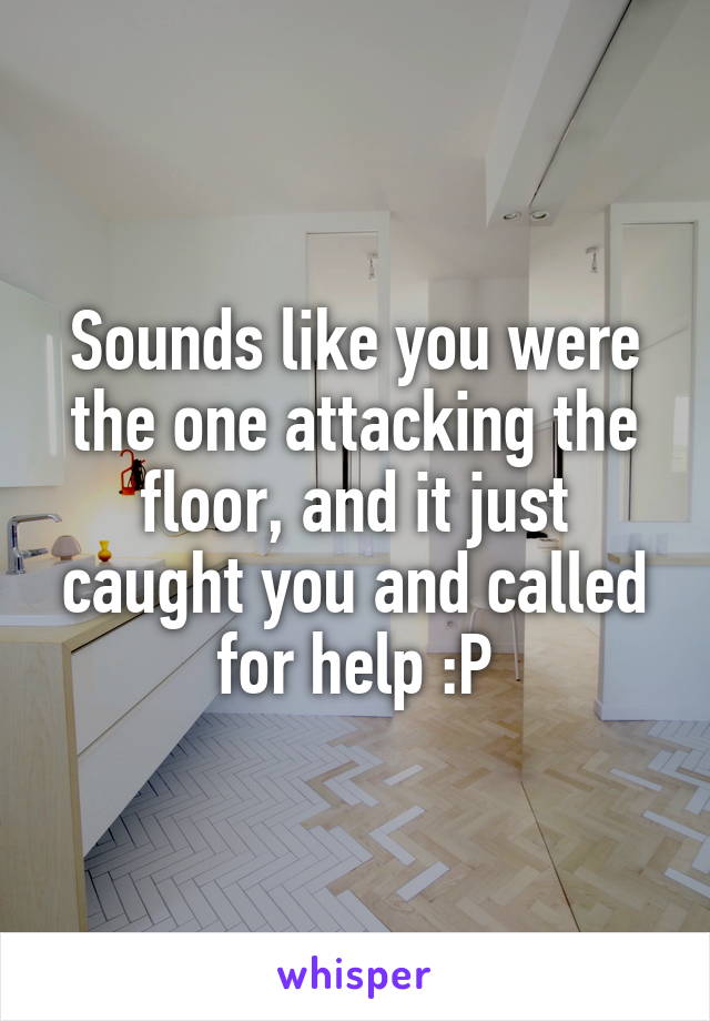 Sounds like you were the one attacking the floor, and it just caught you and called for help :P