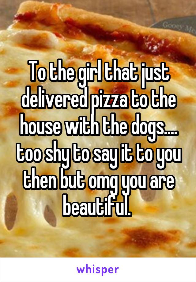 To the girl that just delivered pizza to the house with the dogs.... too shy to say it to you then but omg you are beautiful. 