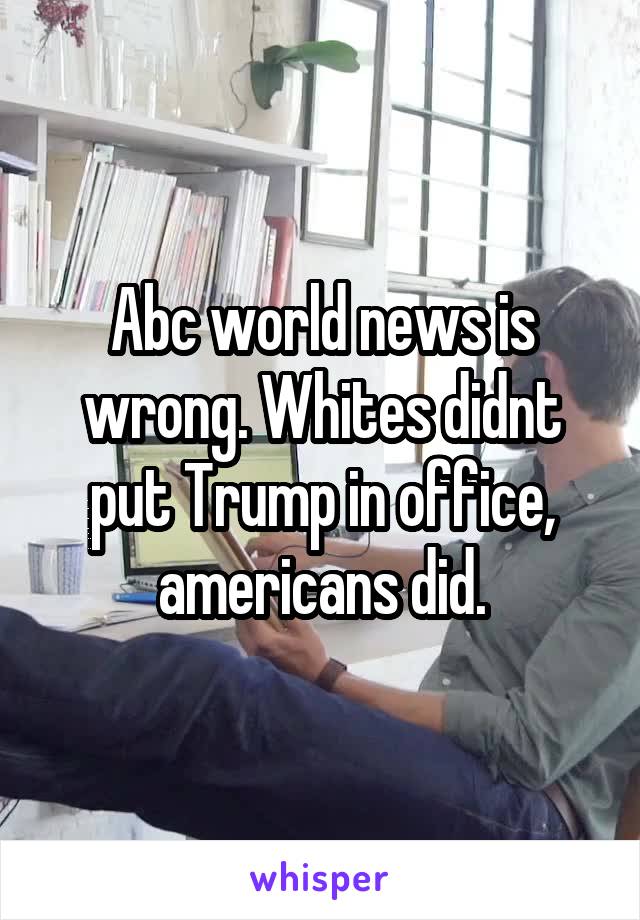 Abc world news is wrong. Whites didnt put Trump in office, americans did.