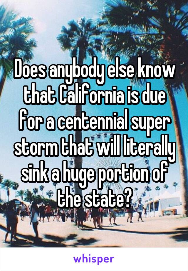 Does anybody else know that California is due for a centennial super storm that will literally sink a huge portion of the state?