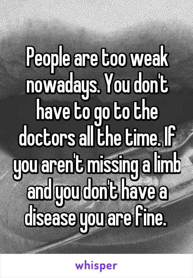 People are too weak nowadays. You don't have to go to the doctors all the time. If you aren't missing a limb and you don't have a disease you are fine. 