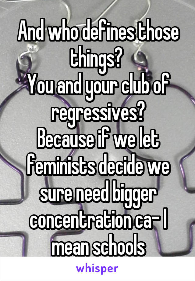 And who defines those things? 
You and your club of regressives?
Because if we let feminists decide we sure need bigger concentration ca- I mean schools